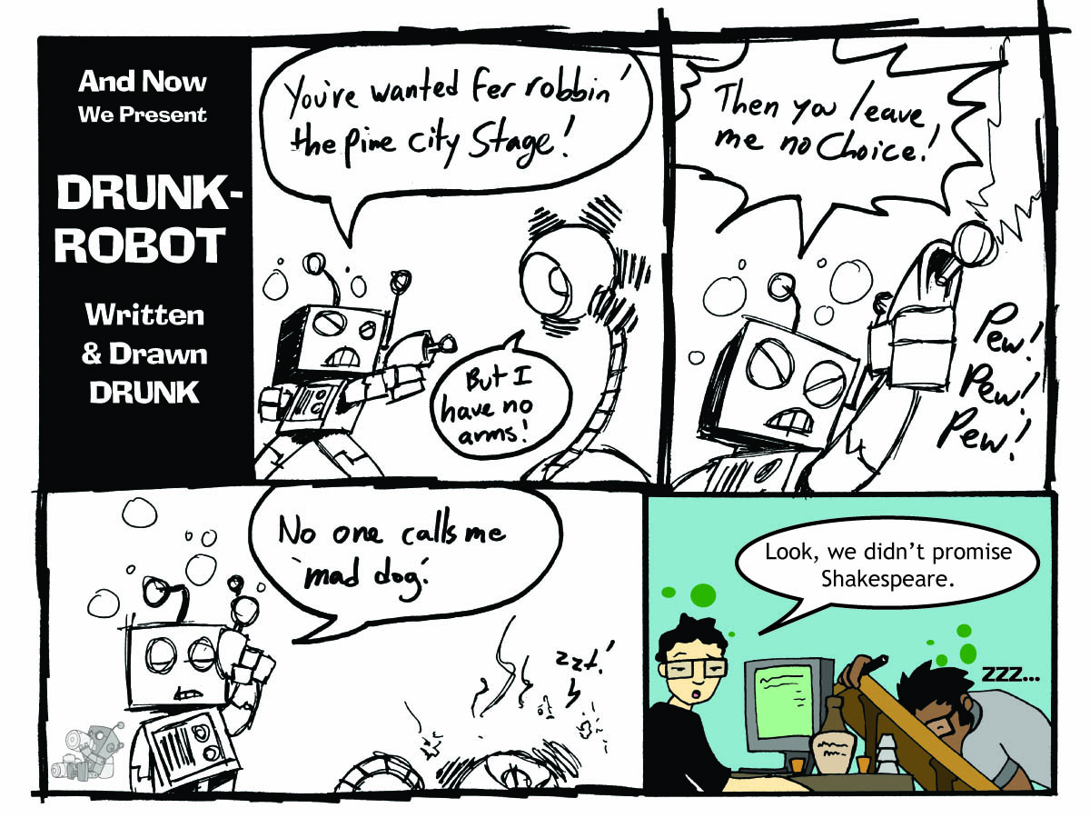Five-panel comic written and drawn drunk, as the title card proudly admits. In wobbly scribbled art, a sheriff robot guns down an outlaw robot for robbing the Pine City Stage even though the accused points out he has no arms. The final clean panel shows the creators, the artist passed out at his drawing table while the writer shrugs that they never promised Shakespeare.