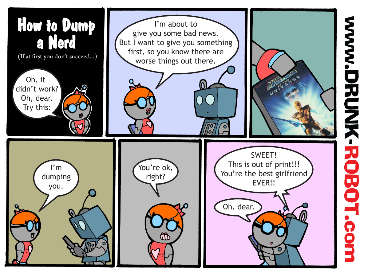 Six-panel comic, a sequel to How to Dump a Nerd. The girl robot softens the blow by first gifting her boyfriend the Dolph Lundgren Masters of the Universe movie, so he knows there are worse things out there, and then dumps him. The plan backfires completely: the movie is out of print, which makes her the best girlfriend ever.