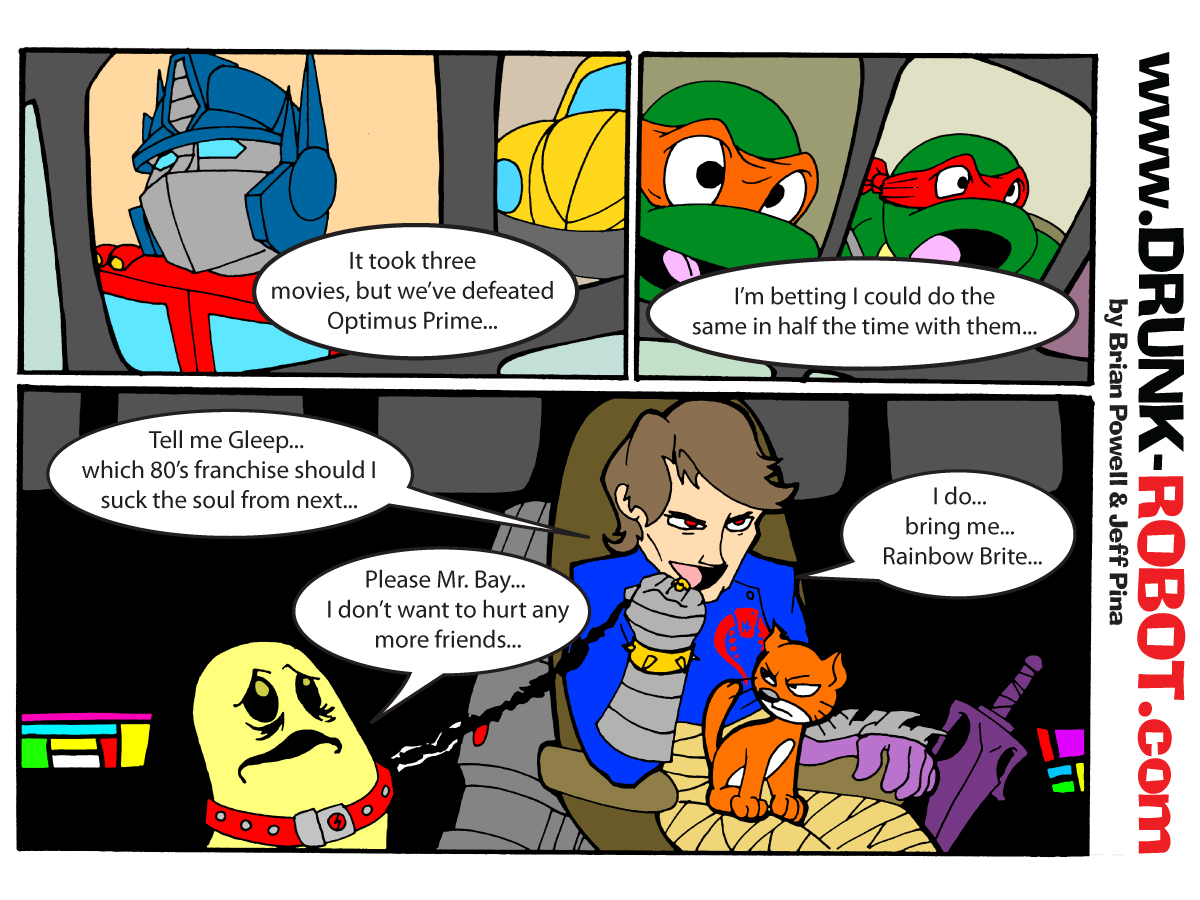 Three-panel comic. Michael Bay, drawn as a red-eyed supervillain with a robotic arm and a cat on his lap, gloats over defeating Optimus Prime in three movies and bets he can break the Teenage Mutant Ninja Turtles in half the time. He then asks a chained Rainbow Brite sprite which 80s franchise he should suck the soul from next, and demands to be brought Rainbow Brite herself.