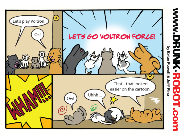 Four-panel comic starring five house cats. They decide to play Voltron, leap into the air yelling let's go Voltron Force, and collide with a huge wham. Sprawled dazed on the floor, the orange cat admits that forming Voltron looked easier on the cartoon.